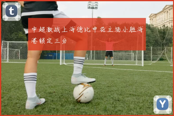 中超激战上海德比申花主场小胜海港锁定三分