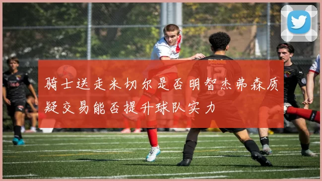 骑士送走米切尔是否明智杰弗森质疑交易能否提升球队实力