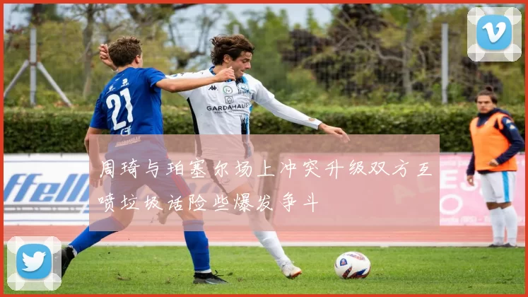 周琦与珀塞尔场上冲突升级双方互喷垃圾话险些爆发争斗