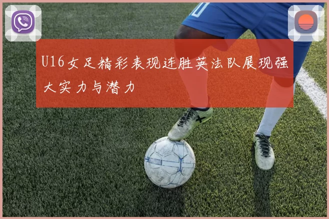 U16女足精彩表现连胜英法队展现强大实力与潜力