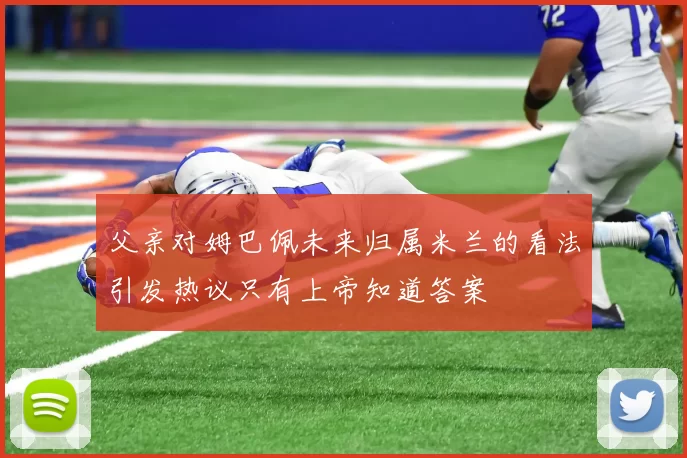 父亲对姆巴佩未来归属米兰的看法引发热议只有上帝知道答案