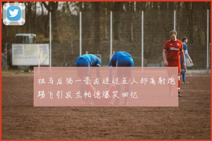 祖马后场一条龙连过五人却高射炮踢飞引发兰帕德爆笑回忆