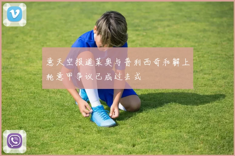 意天空报道莱奥与普利西奇和解上轮意甲争议已成过去式