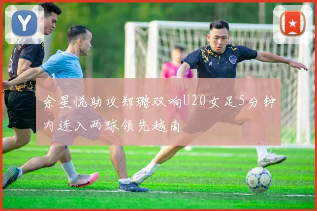 余星悦助攻郑璐双响U20女足5分钟内连入两球领先越南
