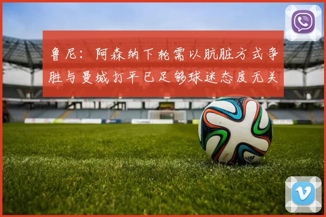 鲁尼：阿森纳下轮需以肮脏方式争胜与曼城打平已足够球迷态度无关