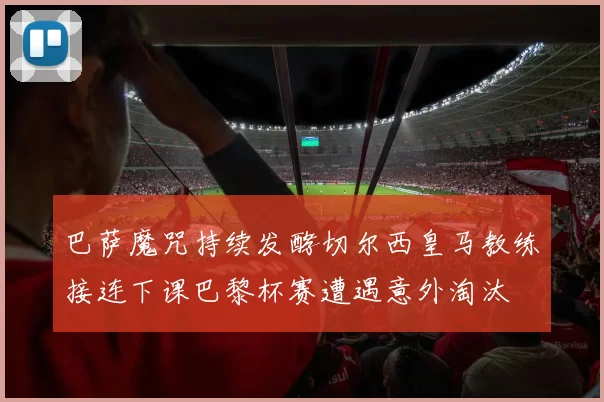 巴萨魔咒持续发酵切尔西皇马教练接连下课巴黎杯赛遭遇意外淘汰